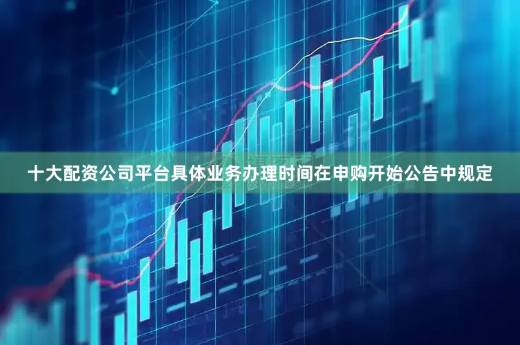 十大配资公司平台具体业务办理时间在申购开始公告中规定