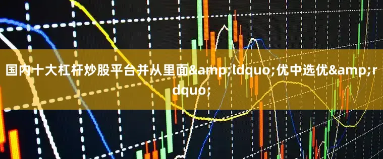 国内十大杠杆炒股平台并从里面&ldquo;优中选优&rdquo;