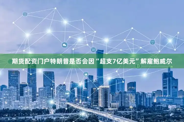 期货配资门户特朗普是否会因“超支7亿美元”解雇鲍威尔