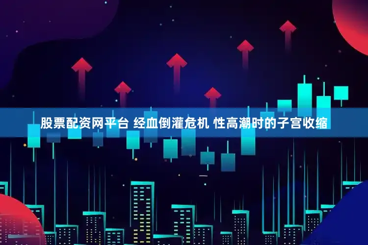股票配资网平台 经血倒灌危机 性高潮时的子宫收缩